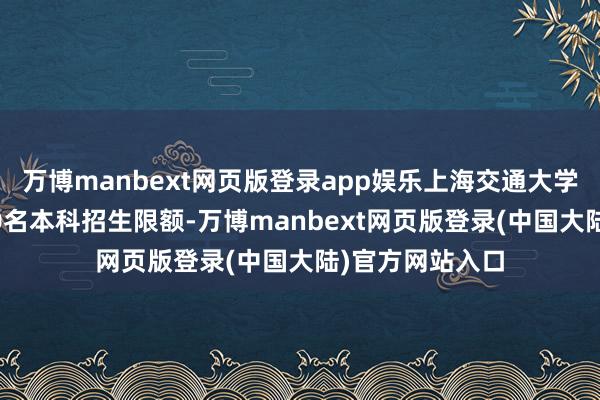 万博manbext网页版登录app娱乐上海交通大学将络续加多150名本科招生限额-万博manbext网页版登录(中国大陆)官方网站入口