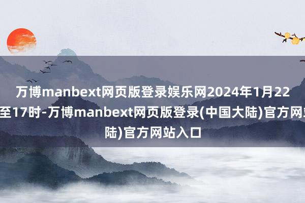 万博manbext网页版登录娱乐网2024年1月22日8时至17时-万博manbext网页版登录(中国大陆)官方网站入口