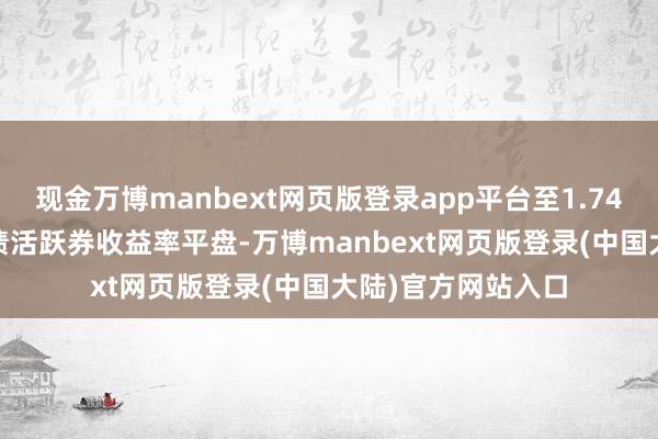 现金万博manbext网页版登录app平台至1.7425%；30年期国债活跃券收益率平盘-万博manbext网页版登录(中国大陆)官方网站入口